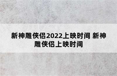 新神雕侠侣2022上映时间 新神雕侠侣上映时间